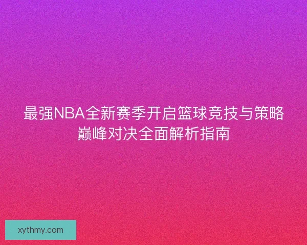 最强NBA全新赛季开启篮球竞技与策略巅峰对决全面解析指南