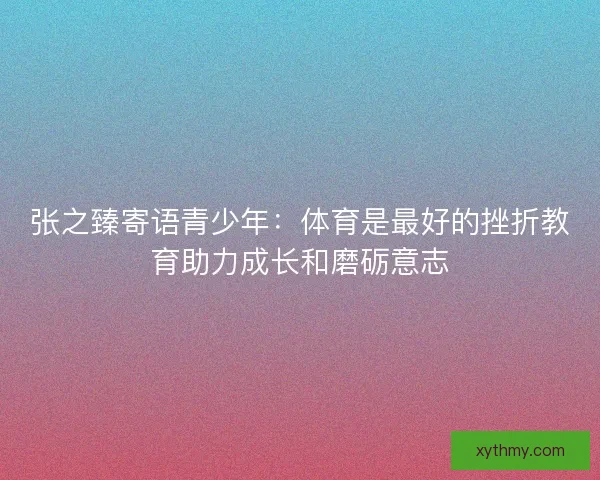 张之臻寄语青少年:体育是最好的挫折教育助力成长和磨砺意志 张之臻寄语青少年:体育是最好的挫折教育助力成长和磨砺意志