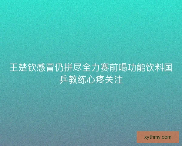 王楚钦感冒仍拼尽全力赛前喝功能饮料国乒教练心疼关注 王楚钦感冒仍拼尽全力赛前喝功能饮料国乒教练心疼关注