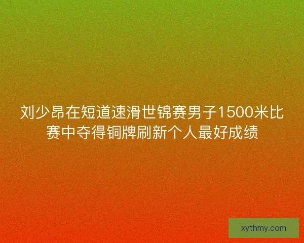 刘少昂在短道速滑世锦赛男子1500米比赛中夺得铜牌刷新个人最好成绩