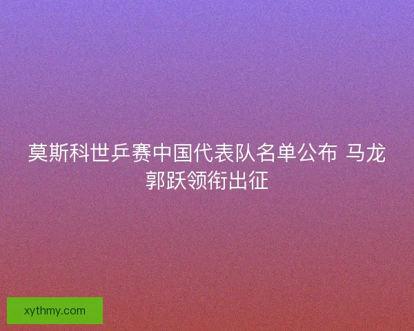 莫斯科世乒赛中国代表队名单公布 马龙郭跃领衔出征