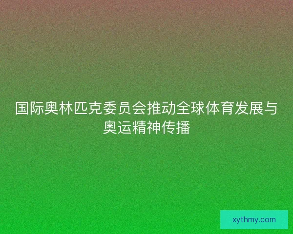 国际奥林匹克委员会推动全球体育发展与奥运精神传播