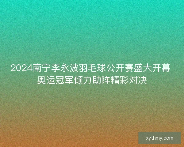 2024南宁李永波羽毛球公开赛盛大开幕 奥运冠军倾力助阵精彩对决