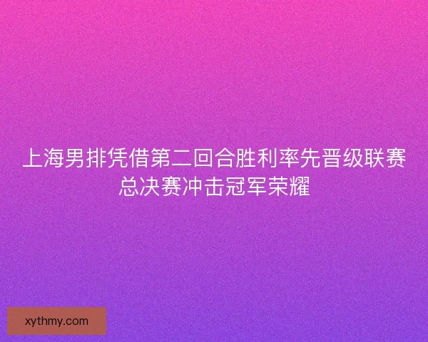 上海男排凭借第二回合胜利率先晋级联赛总决赛冲击冠军荣耀