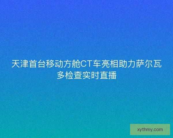 天津首台移动方舱CT车亮相助力萨尔瓦多检查实时直播